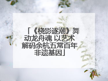 《桡影逐潮》舞动龙舟魂 以艺术解码余杭五常百年非遗基因