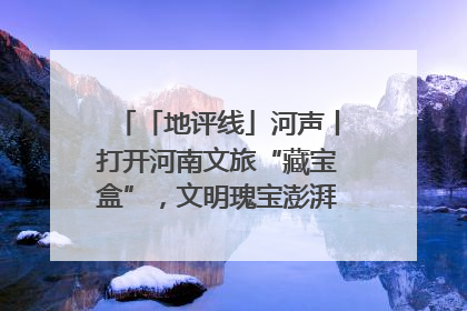 「地评线」河声丨打开河南文旅“藏宝盒”，文明瑰宝澎湃发展“豫动能”