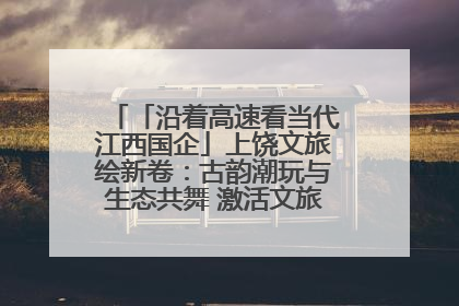 「沿着高速看当代江西国企」上饶文旅绘新卷：古韵潮玩与生态共舞 激活文旅产业新动能