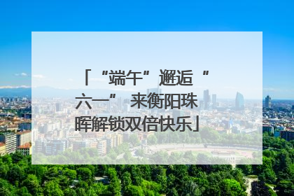 “端午”邂逅“六一” 来衡阳珠晖解锁双倍快乐