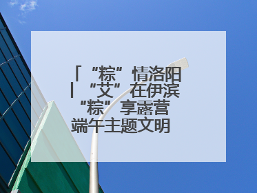 “粽”情洛阳丨“艾”在伊滨 “粽”享露营 端午主题文明实践活动启动