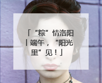 “粽”情洛阳丨端午，“阳光里”见！