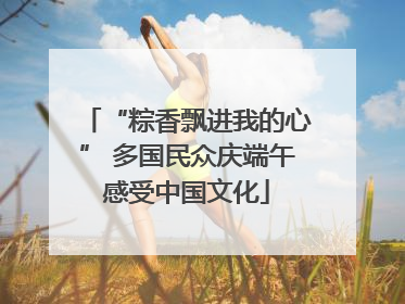 “粽香飘进我的心” 多国民众庆端午感受中国文化