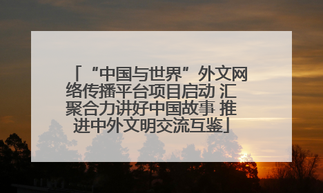 “中国与世界”外文网络传播平台项目启动 汇聚合力讲好中国故事 推进中外文明交流互鉴