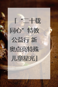 “二十载同心”特教公益行 新奥点亮特殊儿童星光