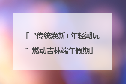 “传统焕新+年轻潮玩”燃动吉林端午假期