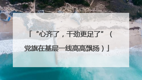“心齐了，干劲更足了”（党旗在基层一线高高飘扬）