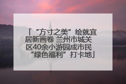“方寸之美”绘就宜居新画卷 兰州市城关区40余小游园成市民“绿色福利”打卡地