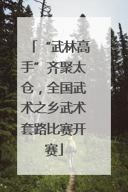 “武林高手”齐聚太仓，全国武术之乡武术套路比赛开赛