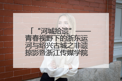 “河城拾遗”——青春视野下的浙东运河与绍兴古城之非遗掠影暨浙江传媒学院小学期来绍