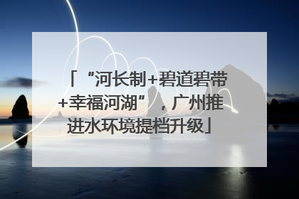 “河长制+碧道碧带+幸福河湖”，广州推进水环境提档升级