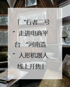 “行者二号”走进电商平台 “河南造”人形机器人线上开售