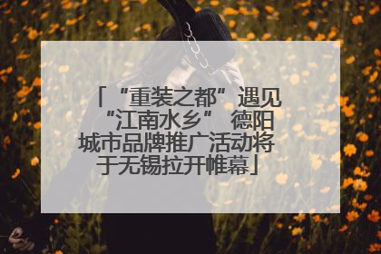 “重装之都”遇见“江南水乡” 德阳城市品牌推广活动将于无锡拉开帷幕