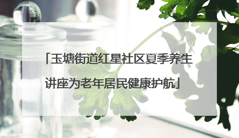 玉塘街道红星社区夏季养生讲座为老年居民健康护航