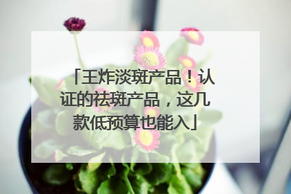 王炸淡斑产品！认证的祛斑产品，这几款低预算也能入