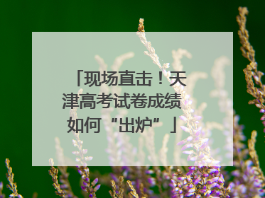 现场直击！天津高考试卷成绩如何“出炉”