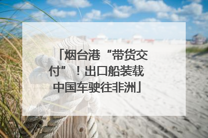 烟台港“带货交付”！出口船装载中国车驶往非洲