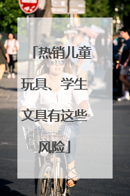 热销儿童玩具、学生文具有这些风险