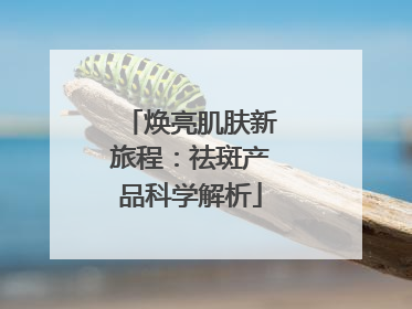 焕亮肌肤新旅程：祛斑产品科学解析