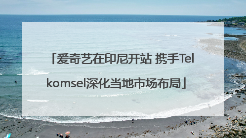 爱奇艺在印尼开站 携手Telkomsel深化当地市场布局