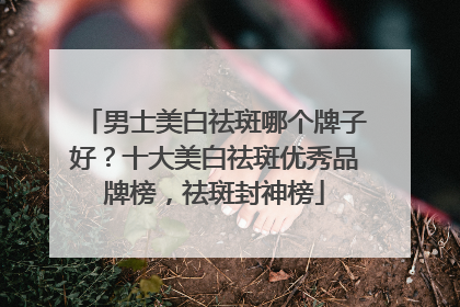 男士美白祛斑哪个牌子好？十大美白祛斑优秀品牌榜，祛斑封神榜