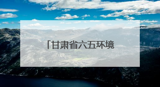 甘肃省六五环境日宣传活动举办 全面展示生态“筑屏”成效