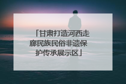 甘肃打造河西走廊民族民俗非遗保护传承展示区