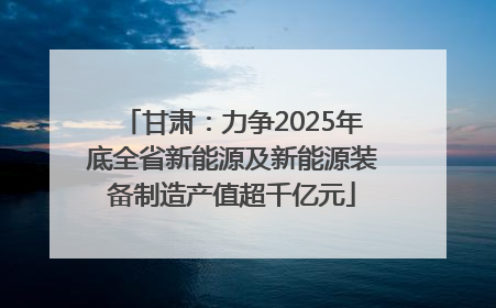 甘肃：力争2025年底全省新能源及新能源装备制造产值超千亿元