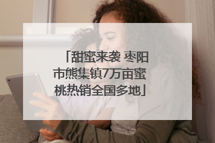 甜蜜来袭 枣阳市熊集镇7万亩蜜桃热销全国多地