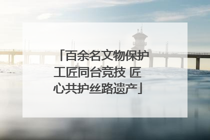 百余名文物保护工匠同台竞技 匠心共护丝路遗产