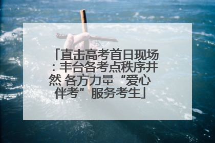 直击高考首日现场：丰台各考点秩序井然 各方力量“爱心伴考”服务考生