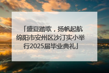 盛夏踏歌，扬帆起航 绵阳市安州区沙汀实小举行2025届毕业典礼