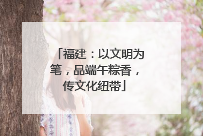 福建：以文明为笔，品端午粽香，传文化纽带