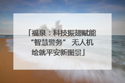 福泉：科技振翅赋能“智慧警务” 无人机绘就平安新图景