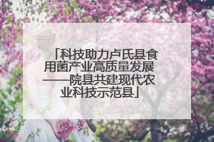 科技助力卢氏县食用菌产业高质量发展——院县共建现代农业科技示范县
