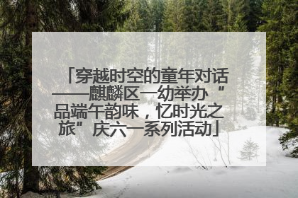 穿越时空的童年对话——麒麟区一幼举办“品端午韵味，忆时光之旅”庆六一系列活动