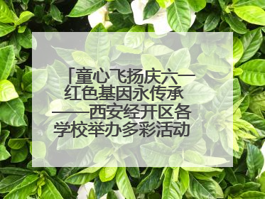 童心飞扬庆六一 红色基因永传承——西安经开区各学校举办多彩活动欢度儿童节