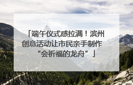 端午仪式感拉满！滨州创意活动让市民亲手制作“会祈福的龙舟”