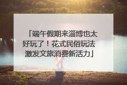 端午假期来淄博也太好玩了！花式民俗玩法激发文旅消费新活力
