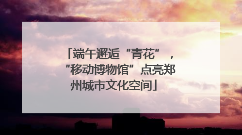 端午邂逅“青花”，“移动博物馆”点亮郑州城市文化空间