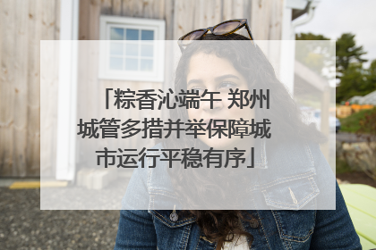 粽香沁端午 郑州城管多措并举保障城市运行平稳有序