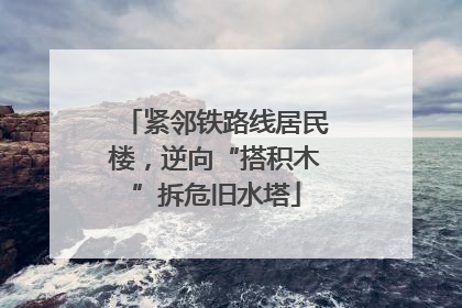紧邻铁路线居民楼，逆向“搭积木”拆危旧水塔