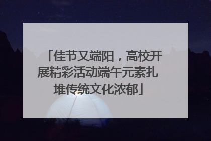 佳节又端阳，高校开展精彩活动端午元素扎堆传统文化浓郁