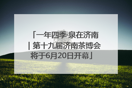 一年四季·泉在济南｜第十九届济南茶博会将于6月20日开幕