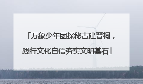 万象少年团探秘古建晋祠，践行文化自信夯实文明基石
