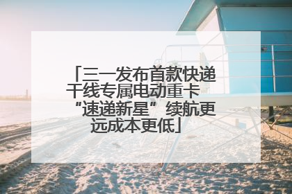 三一发布首款快递干线专属电动重卡 “速递新星”续航更远成本更低