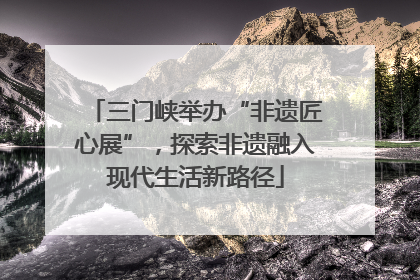 三门峡举办“非遗匠心展”，探索非遗融入现代生活新路径