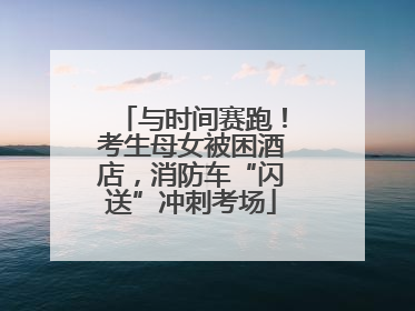 与时间赛跑！考生母女被困酒店，消防车“闪送”冲刺考场