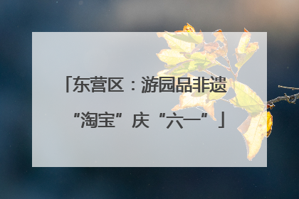 东营区：游园品非遗 “淘宝”庆“六一”