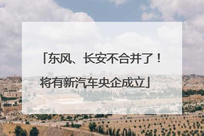 东风、长安不合并了！将有新汽车央企成立